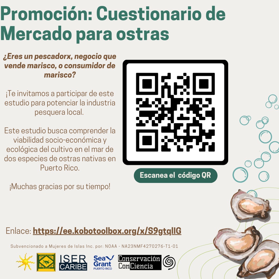 May be an image of text that says 'Promoción: Cuestionario de Mercado para ostras ¿Eres un pescadorx, negocio que vende marisco, consumidor de marisco? invitamos a participar de este estudio para potenciar la industria pesquera local. Este estudio busca comprender la viabilidad socio- -económica y ecológica del cultivo en el mar de dos especies de ostras nativas en Puerto Rico. ¡Muchas gracias por su tiempo! Escanea EscaneaelcodigoQR el código QR Enlace: pe:ttps/cececobo/p x/S9gtqllG Subvencionado Mujeres de Islas Inc. por: NOAA NA23NMF4270276-T1-01 1-01 ISER CARIBE Seay Grant PUERTO Conservación ConCiencia'